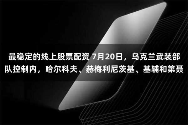 最稳定的线上股票配资 7月20日，乌克兰武装部队控制内，哈尔科夫、赫梅利尼茨基、基辅和第聂