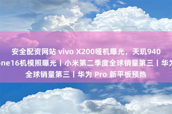 安全配资网站 vivo X200哑机曝光，天玑9400小屏旗舰丨iPhone16机模照曝光丨小米第二季度全球销量第三丨华为 Pro 新平板预热