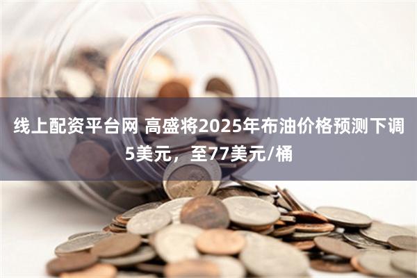 线上配资平台网 高盛将2025年布油价格预测下调5美元，至77美元/桶