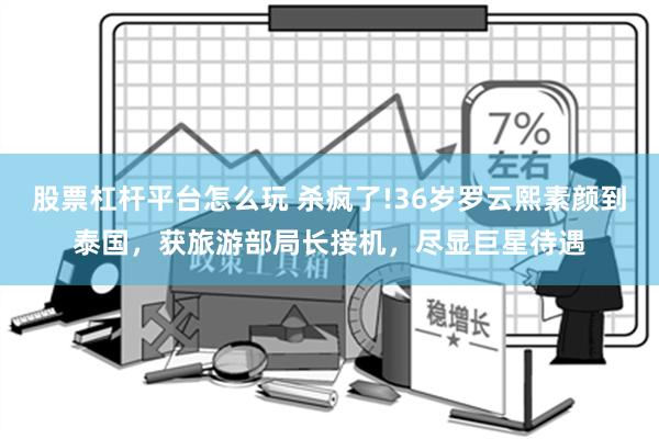 股票杠杆平台怎么玩 杀疯了!36岁罗云熙素颜到泰国，获旅游部局长接机，尽显巨星待遇