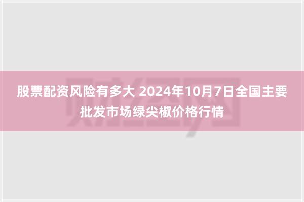 股票配资风险有多大 2024年10月7日全国主要批发市场绿尖椒价格行情