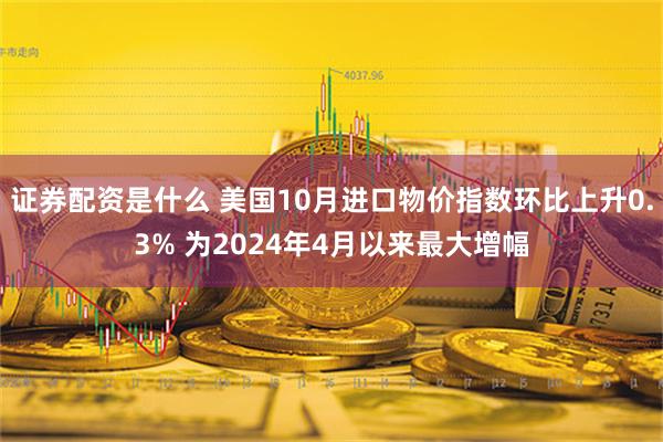 证券配资是什么 美国10月进口物价指数环比上升0.3% 为2024年4月以来最大增幅