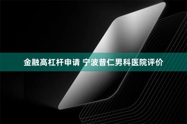 金融高杠杆申请 宁波普仁男科医院评价