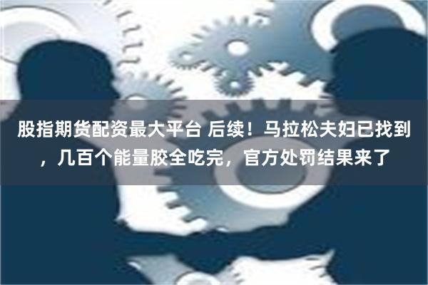 股指期货配资最大平台 后续！马拉松夫妇已找到，几百个能量胶全吃完，官方处罚结果来了