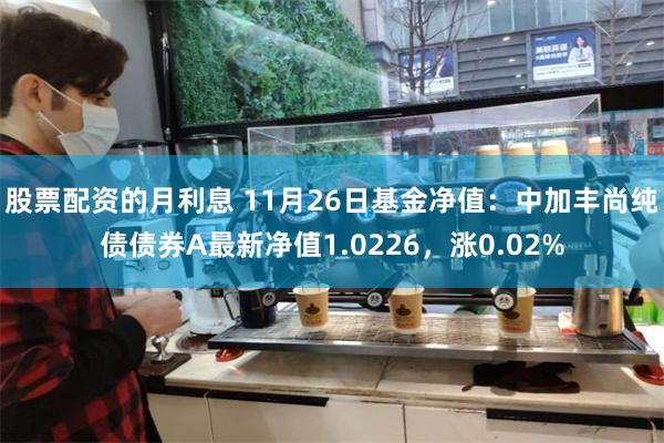 股票配资的月利息 11月26日基金净值：中加丰尚纯债债券A最新净值1.0226，涨0.02%