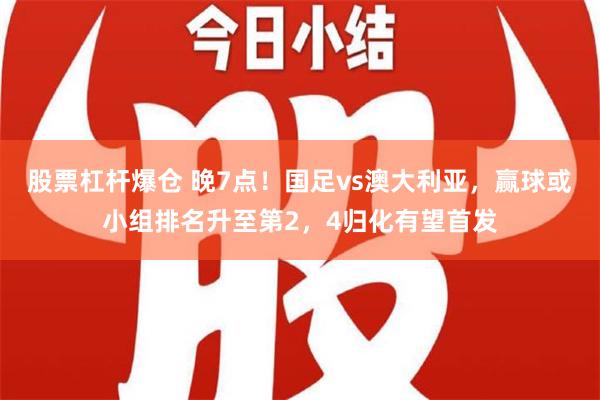 股票杠杆爆仓 晚7点！国足vs澳大利亚，赢球或小组排名升至第2，4归化有望首发